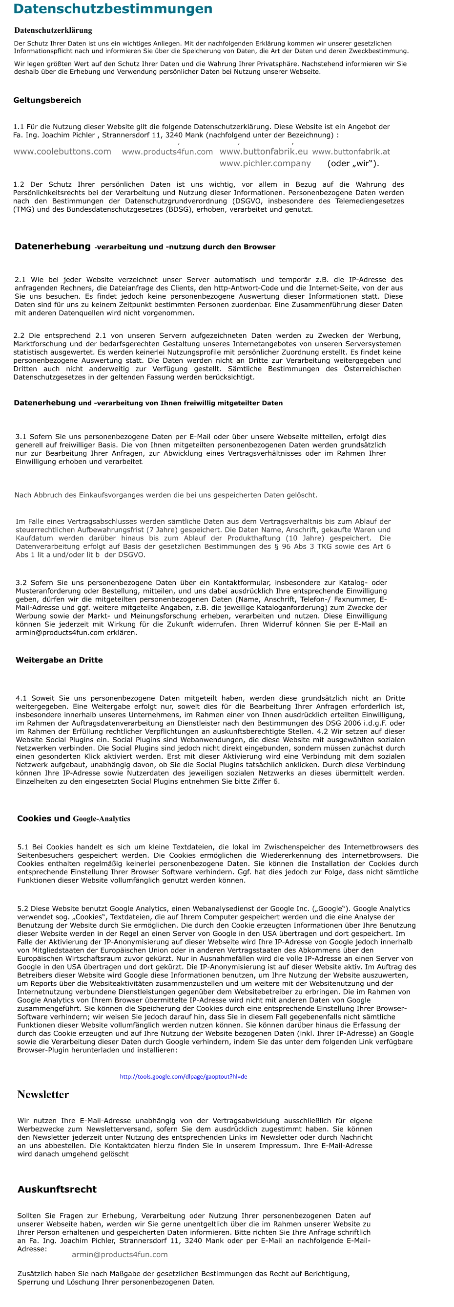 Buttons bestellen - einfach und günstig! Datenschutzbestimmungen Datenschutzerklärung Der Schutz Ihrer Daten ist uns ein wichtiges Anliegen. Mit der nachfolgenden Erklärung kommen wir unserer gesetzlichen Informationspflicht nach und informieren Sie über die Speicherung von Daten, die Art der Daten und deren Zweckbestimmung. Wir legen größten Wert auf den Schutz Ihrer Daten und die Wahrung Ihrer Privatsphäre. Nachstehend informieren wir Sie deshalb über die Erhebung und Verwendung persönlicher Daten bei Nutzung unserer Webseite. Geltungsbereich 1.1 Für die Nutzung dieser Website gilt die folgende Datenschutzerklärung. Diese Website ist ein Angebot der Fa. Ing. Joachim Pichler , Strannersdorf 11, 3240 Mank (nachfolgend unter der Bezeichnung) : www.coolebuttons.com , www.products4fun.com , www.buttonfabrik.eu , www.buttonfabrik.at (oder „wir“). 1.2 Der Schutz Ihrer persönlichen Daten ist uns wichtig, vor allem in Bezug auf die Wahrung des Persönlichkeitsrechts bei der Verarbeitung und Nutzung dieser Informationen. Personenbezogene Daten werden nach den Bestimmungen der Datenschutzgrundverordnung (DSGVO, insbesondere des Telemediengesetzes (TMG) und des Bundesdatenschutzgesetzes (BDSG), erhoben, verarbeitet und genutzt. Datenerhebung -verarbeitung und -nutzung durch den Browser 2.1 Wie bei jeder Website verzeichnet unser Server automatisch und temporär z.B. die IP-Adresse des anfragenden Rechners, die Dateianfrage des Clients, den http-Antwort-Code und die Internet-Seite, von der aus Sie uns besuchen. Es findet jedoch keine personenbezogene Auswertung dieser Informationen statt. Diese Daten sind für uns zu keinem Zeitpunkt bestimmten Personen zuordenbar. Eine Zusammenführung dieser Daten mit anderen Datenquellen wird nicht vorgenommen. 2.2 Die entsprechend 2.1 von unseren Servern aufgezeichneten Daten werden zu Zwecken der Werbung, Marktforschung und der bedarfsgerechten Gestaltung unseres Internetangebotes von unseren Serversystemen statistisch ausgewertet. Es werden keinerlei Nutzungsprofile mit persönlicher Zuordnung erstellt. Es findet keine personenbezogene Auswertung statt. Die Daten werden nicht an Dritte zur Verarbeitung weitergegeben und Dritten auch nicht anderweitig zur Verfügung gestellt. Sämtliche Bestimmungen des Österreichischen Datenschutzgesetzes in der geltenden Fassung werden berücksichtigt. Datenerhebung und -verarbeitung von Ihnen freiwillig mitgeteilter Daten 3.1 Sofern Sie uns personenbezogene Daten per E-Mail oder über unsere Webseite mitteilen, erfolgt dies generell auf freiwilliger Basis. Die von Ihnen mitgeteilten personenbezogenen Daten werden grundsätzlich nur zur Bearbeitung Ihrer Anfragen, zur Abwicklung eines Vertragsverhältnisses oder im Rahmen Ihrer Einwilligung erhoben und verarbeitet. Nach Abbruch des Einkaufsvorganges werden die bei uns gespeicherten Daten gelöscht. Im Falle eines Vertragsabschlusses werden sämtliche Daten aus dem Vertragsverhältnis bis zum Ablauf der steuerrechtlichen Aufbewahrungsfrist (7 Jahre) gespeichert. Die Daten Name, Anschrift, gekaufte Waren und Kaufdatum werden darüber hinaus bis zum Ablauf der Produkthaftung (10 Jahre) gespeichert.  Die Datenverarbeitung erfolgt auf Basis der gesetzlichen Bestimmungen des § 96 Abs 3 TKG sowie des Art 6 Abs 1 lit a und/oder lit b  der DSGVO. 3.2 Sofern Sie uns personenbezogene Daten über ein Kontaktformular, insbesondere zur Katalog- oder Musteranforderung oder Bestellung, mitteilen, und uns dabei ausdrücklich Ihre entsprechende Einwilligung geben, dürfen wir die mitgeteilten personenbezogenen Daten (Name, Anschrift, Telefon-/ Faxnummer, E-Mail-Adresse und ggf. weitere mitgeteilte Angaben, z.B. die jeweilige Kataloganforderung) zum Zwecke der Werbung sowie der Markt- und Meinungsforschung erheben, verarbeiten und nutzen. Diese Einwilligung können Sie jederzeit mit Wirkung für die Zukunft widerrufen. Ihren Widerruf können Sie per E-Mail an armin@products4fun.com erklären. Weitergabe an Dritte 4.1 Soweit Sie uns personenbezogene Daten mitgeteilt haben, werden diese grundsätzlich nicht an Dritte weitergegeben. Eine Weitergabe erfolgt nur, soweit dies für die Bearbeitung Ihrer Anfragen erforderlich ist, insbesondere innerhalb unseres Unternehmens, im Rahmen einer von Ihnen ausdrücklich erteilten Einwilligung, im Rahmen der Auftragsdatenverarbeitung an Dienstleister nach den Bestimmungen des DSG 2006 i.d.g.F. oder im Rahmen der Erfüllung rechtlicher Verpflichtungen an auskunftsberechtigte Stellen. 4.2 Wir setzen auf dieser Website Social Plugins ein. Social Plugins sind Webanwendungen, die diese Website mit ausgewählten sozialen Netzwerken verbinden. Die Social Plugins sind jedoch nicht direkt eingebunden, sondern müssen zunächst durch einen gesonderten Klick aktiviert werden. Erst mit dieser Aktivierung wird eine Verbindung mit dem sozialen Netzwerk aufgebaut, unabhängig davon, ob Sie die Social Plugins tatsächlich anklicken. Durch diese Verbindung können Ihre IP-Adresse sowie Nutzerdaten des jeweiligen sozialen Netzwerks an dieses übermittelt werden. Einzelheiten zu den eingesetzten Social Plugins entnehmen Sie bitte Ziffer 6. Cookies und Google-Analytics 5.1 Bei Cookies handelt es sich um kleine Textdateien, die lokal im Zwischenspeicher des Internetbrowsers des Seitenbesuchers gespeichert werden. Die Cookies ermöglichen die Wiedererkennung des Internetbrowsers. Die Cookies enthalten regelmäßig keinerlei personenbezogene Daten. Sie können die Installation der Cookies durch entsprechende Einstellung Ihrer Browser Software verhindern. Ggf. hat dies jedoch zur Folge, dass nicht sämtliche Funktionen dieser Website vollumfänglich genutzt werden können. 5.2 Diese Website benutzt Google Analytics, einen Webanalysedienst der Google Inc. („Google“). Google Analytics verwendet sog. „Cookies“, Textdateien, die auf Ihrem Computer gespeichert werden und die eine Analyse der Benutzung der Website durch Sie ermöglichen. Die durch den Cookie erzeugten Informationen über Ihre Benutzung dieser Website werden in der Regel an einen Server von Google in den USA übertragen und dort gespeichert. Im Falle der Aktivierung der IP-Anonymisierung auf dieser Webseite wird Ihre IP-Adresse von Google jedoch innerhalb von Mitgliedstaaten der Europäischen Union oder in anderen Vertragsstaaten des Abkommens über den Europäischen Wirtschaftsraum zuvor gekürzt. Nur in Ausnahmefällen wird die volle IP-Adresse an einen Server von Google in den USA übertragen und dort gekürzt. Die IP-Anonymisierung ist auf dieser Website aktiv. Im Auftrag des Betreibers dieser Website wird Google diese Informationen benutzen, um Ihre Nutzung der Website auszuwerten, um Reports über die Websiteaktivitäten zusammenzustellen und um weitere mit der Websitenutzung und der Internetnutzung verbundene Dienstleistungen gegenüber dem Websitebetreiber zu erbringen. Die im Rahmen von Google Analytics von Ihrem Browser übermittelte IP-Adresse wird nicht mit anderen Daten von Google zusammengeführt. Sie können die Speicherung der Cookies durch eine entsprechende Einstellung Ihrer Browser-Software verhindern; wir weisen Sie jedoch darauf hin, dass Sie in diesem Fall gegebenenfalls nicht sämtliche Funktionen dieser Website vollumfänglich werden nutzen können. Sie können darüber hinaus die Erfassung der durch das Cookie erzeugten und auf Ihre Nutzung der Website bezogenen Daten (inkl. Ihrer IP-Adresse) an Google sowie die Verarbeitung dieser Daten durch Google verhindern, indem Sie das unter dem folgenden Link verfügbare Browser-Plugin herunterladen und installieren: http://tools.google.com/dlpage/gaoptout?hl=de Newsletter Wir nutzen Ihre E-Mail-Adresse unabhängig von der Vertragsabwicklung ausschließlich für eigene Werbezwecke zum Newsletterversand, sofern Sie dem ausdrücklich zugestimmt haben. Sie können den Newsletter jederzeit unter Nutzung des entsprechenden Links im Newsletter oder durch Nachricht an uns abbestellen. Die Kontaktdaten hierzu finden Sie in unserem Impressum. Ihre E-Mail-Adresse wird danach umgehend gelöscht Auskunftsrecht Sollten Sie Fragen zur Erhebung, Verarbeitung oder Nutzung Ihrer personenbezogenen Daten auf unserer Webseite haben, werden wir Sie gerne unentgeltlich über die im Rahmen unserer Website zu Ihrer Person erhaltenen und gespeicherten Daten informieren. Bitte richten Sie Ihre Anfrage schriftlich an Fa. Ing. Joachim Pichler, Strannersdorf 11, 3240 Mank oder per E-Mail an nachfolgende E-Mail-Adresse: armin@products4fun.com Zusätzlich haben Sie nach Maßgabe der gesetzlichen Bestimmungen das Recht auf Berichtigung, Sperrung und Löschung Ihrer personenbezogenen Daten. www.pichler.company