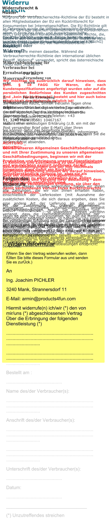 Buttons bestellen - einfach und günstig! Widerrufsrecht Widerrufsrecht & Muster-Widerrufsformular Aufgrund der Verbraucherrechte-Richtlinie der EU besteht in allen Mitgliedsstaaten der EU ein Rücktrittsrecht für Konsumenten bei Internetgeschäften. Die EU-Richtlinie gilt nur für Verträge zwischen Unternehmern und Konsumenten (B2C) und gibt dem Konsumenten bestimmte Rechte, die, sofern in den einzelnen Bestimmungen der Richtlinie nicht anderes vorgesehen ist, voll harmonisiert sind.  In Österreich wurde die Verbraucherrechte-Richtlinie vor allem in Form des Fern- und Auswärtsgeschäfte-Gesetzes (FAGG) umgesetzt. Einige Bestimmungen wurden direkt in das Konsumentenschutzgesetz (KSchG) eingefügt. Für B2B-Geschäfte gilt die Richtlinie nicht. Es gibt daher kein derartiges gesetzliches Rücktrittsrecht im B2B-Bereich.  Rücktritt oder Widerruf? Beide Begriffe meinen dasselbe. Während die Verbraucherrechte-Richtlinie den international üblichen Begriff „Widerruf“ verwendet, spricht das österreichische FAGG vom „Rücktritt“. Widerrufsbelehrung für Verbraucher bei Fernabsatzverträgen 1. Widerrufsrecht Für die Versendung von Waren Wir möchten Sie ausdrücklich darauf hinweisen, dass gem. § 18 FAGG für Waren, die nach Kundenspezifikationen angefertigt wurden oder auf die persönlichen Bedürfnisse des Kunden zugeschnitten sind „kein Rücktrittsrecht“ besteht und hier auch keine Möglichkeit des Widerrufs möglich ist! 2. Widerrufsrecht Für die Erbringung von Dienstleistungen Sie haben das Recht, binnen vierzehn Tagen ohne Angabe von Gründen diesen Vertrag zu widerrufen. Die Widerrufsfrist beträgt vierzehn Tage ab dem darauffolgenden Tag des Vertragsabschlusses. Um Ihr Widerrufsrecht auszuüben, müssen Sie uns : Ing. Joachim PICHLER Strannersdorf 11, 3240 Mank , Österreich Telefon: +43 (0)681 10467167, E-Mail: armin@products4fun.com mittels einer eindeutigen Erklärung (z.B. ein mit der Post versandter Brief oder E-Mail) über Ihren Entschluss, diesen Vertrag zu widerrufen, informieren. Sie können dafür das beigefügte Muster-Widerrufsformular verwenden, das jedoch nicht vorgeschrieben ist. Zur Wahrung der Widerrufsfrist reicht es aus, dass Sie die Mitteilung über die Ausübung des Widerrufsrechts vor Ablauf der Widerrufsfrist absenden. ACHTUNG _ WICHTIG!: Gemäß unseren Allgemeinen Geschäftsbedingungen und mit Ihrer Zustimmung zu unseren allgemeinen Geschäftsbedingungen, beginnen wir mit der Produktion und Erbringung unserer Dienstleistung und wir möchten explizit nochmals darauf hinweisen, dass damit ein Rücktritt selbstverständlich zulässig ist, aber sie als Konsumenten zu einer anteiligen bzw. vollen Kostentragung verpflichtet sind. In Kenntnis und Zustimmung zu den allgemeinen Geschäftsbedingungen und der hier nochmals getätigten Belehrung müssen wir darauf hinweisen, dass bei vollständiger Vertragserfüllung, Fertigstellung und Versand ihrer Bestellung - dem Moment der vollständigen Erfüllung, sie über den damit verbundenen Verlust Ihres Rücktrittsrechts informiert wurden. Folgen des Widerrufs Wenn Sie diesen Vertrag widerrufen, haben wir Ihnen alle Zahlungen, die wir von Ihnen erhalten haben, einschließlich der Lieferkosten (mit Ausnahme der zusätzlichen Kosten, die sich daraus ergeben, dass Sie eine andere Art der Lieferung als die von uns angebotene, günstigste Standardlieferung gewählt haben), unverzüglich und spätestens binnen vierzehn Tagen ab dem Tag zurückzuzahlen, an dem die Mitteilung über Ihren Widerruf dieses Vertrags bei uns eingegangen ist. Für diese Rückzahlung verwenden wir dasselbe Zahlungsmittel, das Sie bei der ursprünglichen Transaktion eingesetzt haben, es sei denn, mit Ihnen wurde ausdrücklich etwas anderes vereinbart; in keinem Fall werden Ihnen wegen dieser Rückzahlung Entgelte berechnet. Mit der Zustimmung zu unseren allgemeinen Geschäftsbedingungen, haben Sie akzeptiert und verlangt, dass die Dienstleistungen während der Widerrufsfrist beginnen sollen, so haben Sie uns einen angemessenen Betrag zu zahlen, der dem Anteil der bis zu dem Zeitpunkt, zu dem Sie uns von der Ausübung des Widerrufsrechts hinsichtlich dieses Vertrags unterrichten, bereits erbrachten Dienstleistungen im Vergleich zum Gesamtumfang der im Vertrag vorgesehenen Dienstleistungen entspricht.   Bei vollständiger Erfüllung wird der Gesamtbetrag unserer Leistungen und die Versandkosten in Rechnung gestellt. Musterbestellungen und Teillieferungen sind im Falle eines Widerrufs umgehend (7 Tage Frist) auf Kosten des Konsumenten zu retournieren.   Widerrufsformular (Wenn Sie den Vertrag widerrufen wollen, dann fÜllen Sie bitte dieses Formular aus und senden Sie es zurÜck.)  An Ing. Joachim PICHLER 3240 Mank, Strannersdorf 11  E-Mail: armin@products4fun.com  Hiermit widerrufe(n) ich/wir (*) den von mir/uns (*) abgeschlossenen Vertrag Über die Erbringung der folgenden Dienstleistung (*) ................................................................................................................................................................ ................................................................................................................................................................ Bestellt am : ........................................... Name des/der Verbraucher(s): ................................................................................................................................................................ Anschrift des/der Verbraucher(s): ................................................................................................................................................................ ................................................................................................................................................................ Unterschrift des/der Verbraucher(s): ........................................... Datum: ........................................... _______________________________ (*) Unzutreffendes streichen